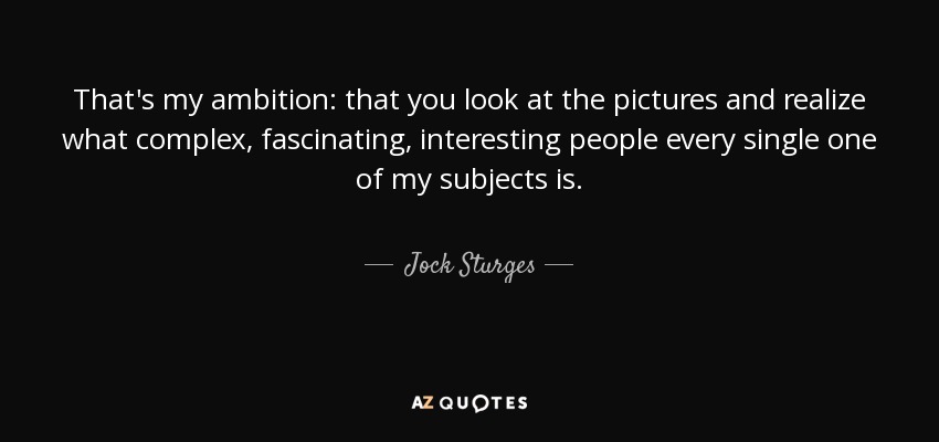 That's my ambition: that you look at the pictures and realize what complex, fascinating, interesting people every single one of my subjects is. - Jock Sturges
