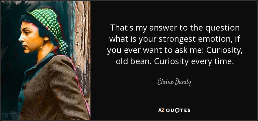 That's my answer to the question what is your strongest emotion, if you ever want to ask me: Curiosity, old bean. Curiosity every time. - Elaine Dundy