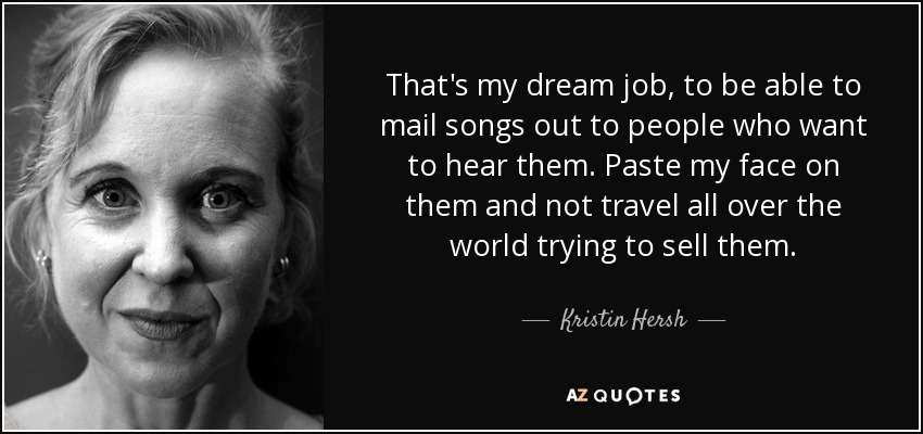 That's my dream job, to be able to mail songs out to people who want to hear them. Paste my face on them and not travel all over the world trying to sell them. - Kristin Hersh