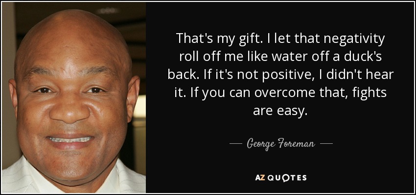 That's my gift. I let that negativity roll off me like water off a duck's back. If it's not positive, I didn't hear it. If you can overcome that, fights are easy. - George Foreman