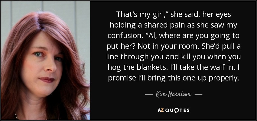 That’s my girl,” she said, her eyes holding a shared pain as she saw my confusion. “Al, where are you going to put her? Not in your room. She’d pull a line through you and kill you when you hog the blankets. I’ll take the waif in. I promise I’ll bring this one up properly. - Kim Harrison
