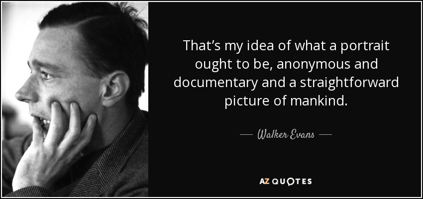 That’s my idea of what a portrait ought to be, anonymous and documentary and a straightforward picture of mankind. - Walker Evans