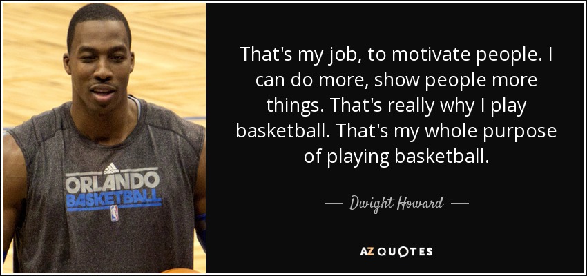 That's my job, to motivate people. I can do more, show people more things. That's really why I play basketball. That's my whole purpose of playing basketball. - Dwight Howard