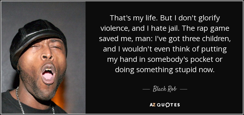 That's my life. But I don't glorify violence, and I hate jail. The rap game saved me, man: I've got three children, and I wouldn't even think of putting my hand in somebody's pocket or doing something stupid now. - Black Rob