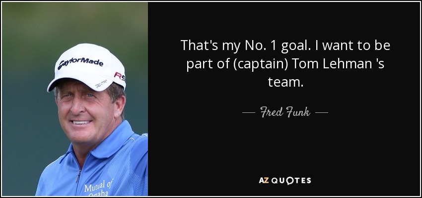 That's my No. 1 goal. I want to be part of (captain) Tom Lehman 's team. - Fred Funk