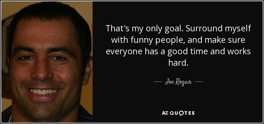 That's my only goal. Surround myself with funny people, and make sure everyone has a good time and works hard. - Joe Rogan