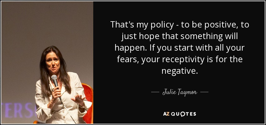 That's my policy - to be positive, to just hope that something will happen. If you start with all your fears, your receptivity is for the negative. - Julie Taymor