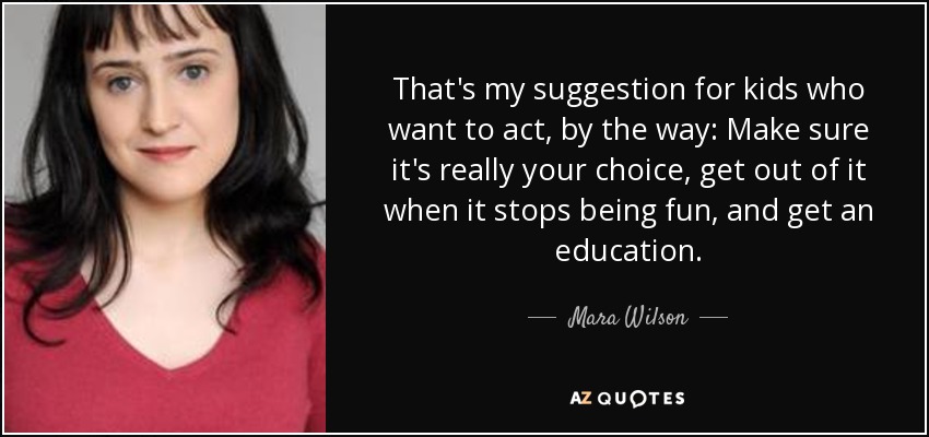That's my suggestion for kids who want to act, by the way: Make sure it's really your choice, get out of it when it stops being fun, and get an education. - Mara Wilson