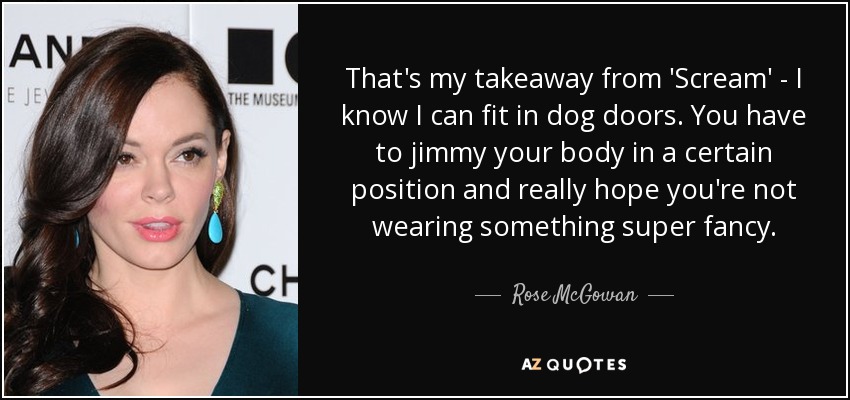 That's my takeaway from 'Scream' - I know I can fit in dog doors. You have to jimmy your body in a certain position and really hope you're not wearing something super fancy. - Rose McGowan