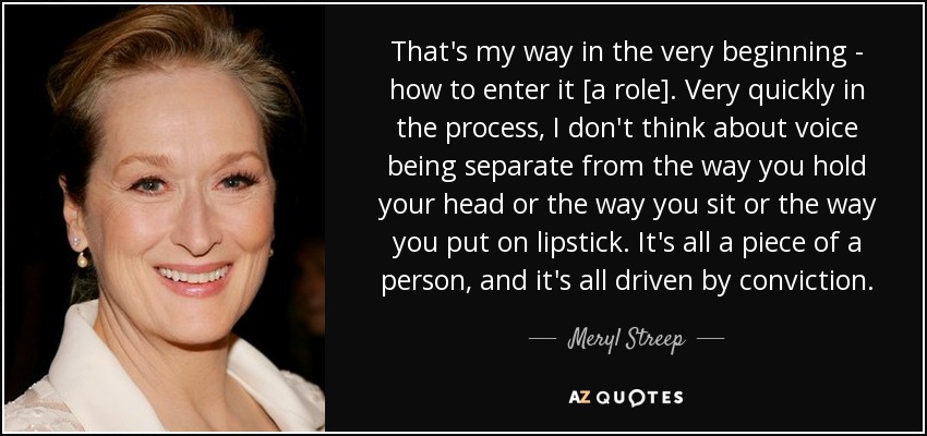 That's my way in the very beginning - how to enter it [a role]. Very quickly in the process, I don't think about voice being separate from the way you hold your head or the way you sit or the way you put on lipstick. It's all a piece of a person, and it's all driven by conviction. - Meryl Streep