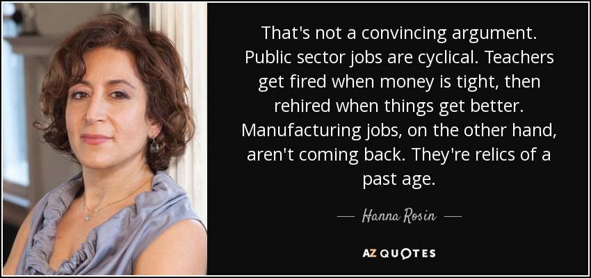 That's not a convincing argument. Public sector jobs are cyclical. Teachers get fired when money is tight, then rehired when things get better. Manufacturing jobs, on the other hand, aren't coming back. They're relics of a past age. - Hanna Rosin