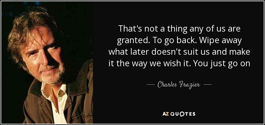 That's not a thing any of us are granted. To go back. Wipe away what later doesn't suit us and make it the way we wish it. You just go on - Charles Frazier