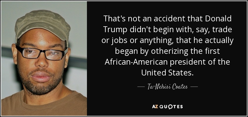 That's not an accident that Donald Trump didn't begin with, say, trade or jobs or anything, that he actually began by otherizing the first African-American president of the United States. - Ta-Nehisi Coates