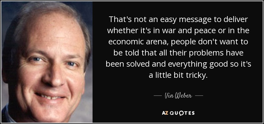 That's not an easy message to deliver whether it's in war and peace or in the economic arena, people don't want to be told that all their problems have been solved and everything good so it's a little bit tricky. - Vin Weber