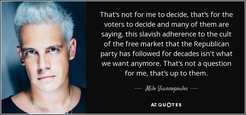 That's not for me to decide, that's for the voters to decide and many of them are saying, this slavish adherence to the cult of the free market that the Republican party has followed for decades isn't what we want anymore. That's not a question for me, that's up to them. - Milo Yiannopoulos