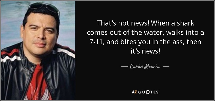 That's not news! When a shark comes out of the water, walks into a 7-11, and bites you in the ass, then it's news! - Carlos Mencia