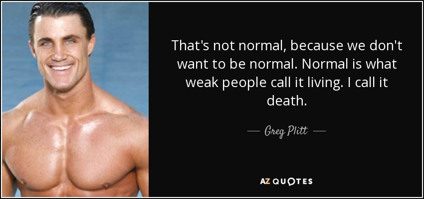 That's not normal, because we don't want to be normal. Normal is what weak people call it living. I call it death. - Greg Plitt