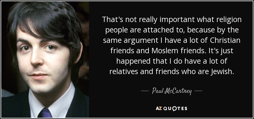 That's not really important what religion people are attached to, because by the same argument I have a lot of Christian friends and Moslem friends. It's just happened that I do have a lot of relatives and friends who are Jewish. - Paul McCartney