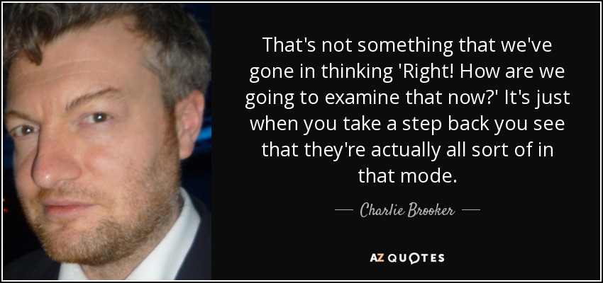 That's not something that we've gone in thinking 'Right! How are we going to examine that now?' It's just when you take a step back you see that they're actually all sort of in that mode. - Charlie Brooker