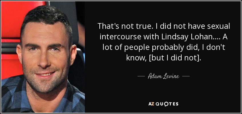 That's not true. I did not have sexual intercourse with Lindsay Lohan. ... A lot of people probably did, I don't know, [but I did not]. - Adam Levine