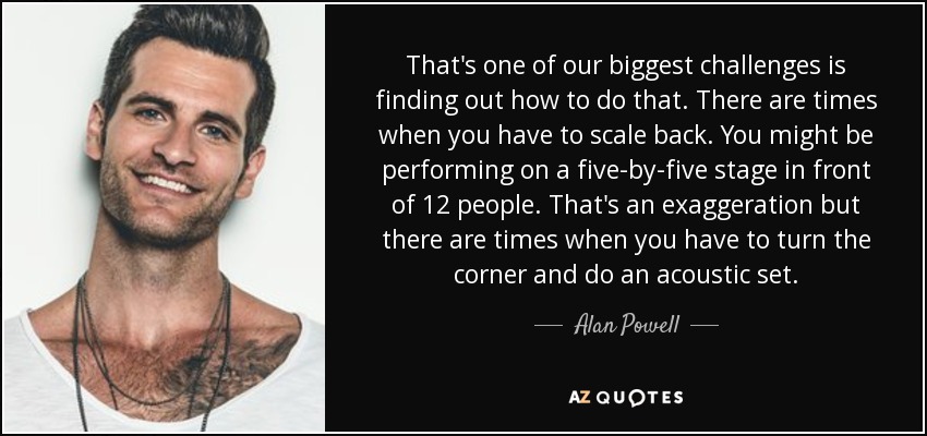 That's one of our biggest challenges is finding out how to do that. There are times when you have to scale back. You might be performing on a five-by-five stage in front of 12 people. That's an exaggeration but there are times when you have to turn the corner and do an acoustic set. - Alan Powell