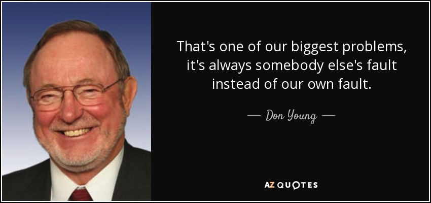 That's one of our biggest problems, it's always somebody else's fault instead of our own fault. - Don Young