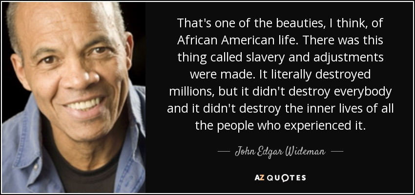 That's one of the beauties, I think, of African American life. There was this thing called slavery and adjustments were made. It literally destroyed millions, but it didn't destroy everybody and it didn't destroy the inner lives of all the people who experienced it. - John Edgar Wideman
