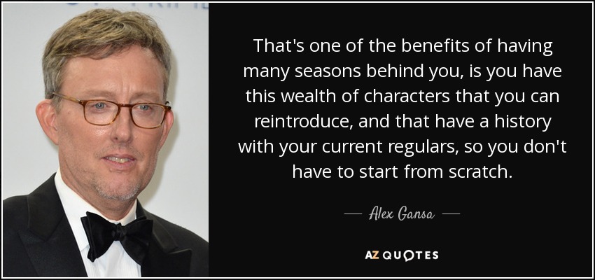 That's one of the benefits of having many seasons behind you, is you have this wealth of characters that you can reintroduce, and that have a history with your current regulars, so you don't have to start from scratch. - Alex Gansa