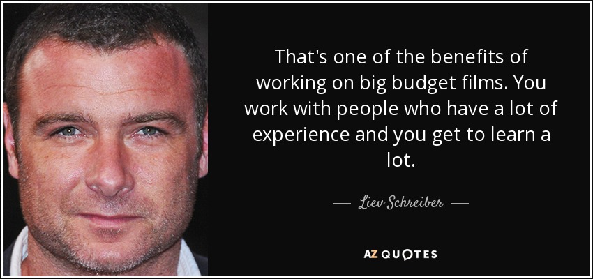 That's one of the benefits of working on big budget films. You work with people who have a lot of experience and you get to learn a lot. - Liev Schreiber