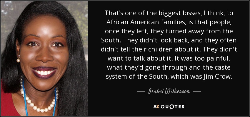 That's one of the biggest losses, I think, to African American families, is that people, once they left, they turned away from the South. They didn't look back, and they often didn't tell their children about it. They didn't want to talk about it. It was too painful, what they'd gone through and the caste system of the South, which was Jim Crow. - Isabel Wilkerson