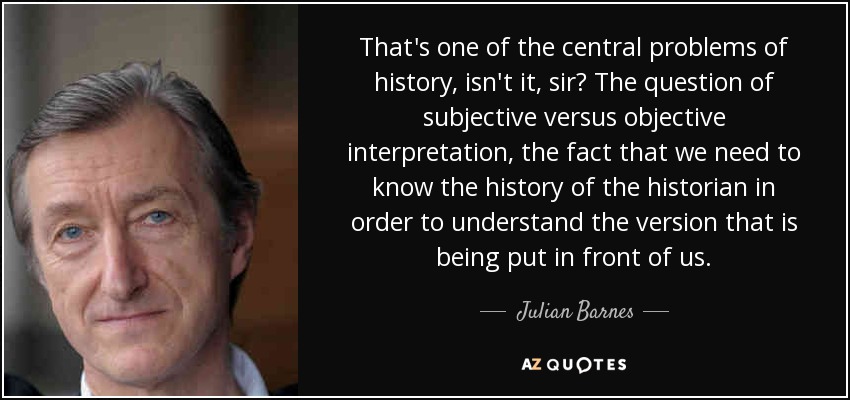 That's one of the central problems of history, isn't it, sir? The question of subjective versus objective interpretation, the fact that we need to know the history of the historian in order to understand the version that is being put in front of us. - Julian Barnes