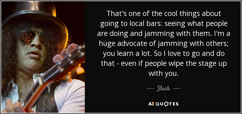 That's one of the cool things about going to local bars: seeing what people are doing and jamming with them. I'm a huge advocate of jamming with others; you learn a lot. So I love to go and do that - even if people wipe the stage up with you. - Slash