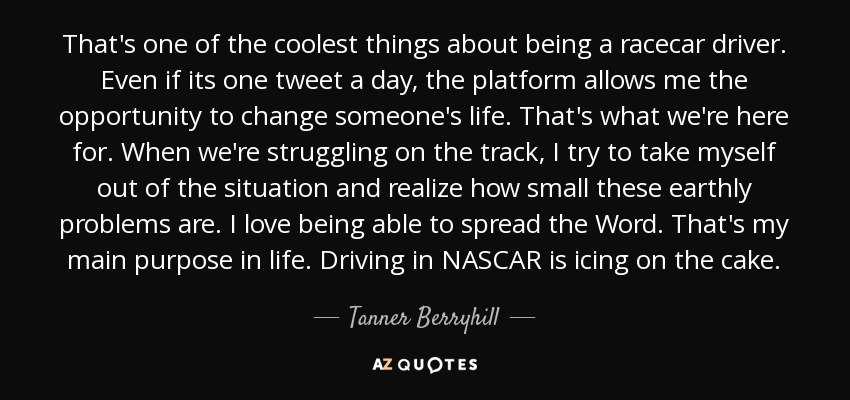 That's one of the coolest things about being a racecar driver. Even if its one tweet a day, the platform allows me the opportunity to change someone's life. That's what we're here for. When we're struggling on the track, I try to take myself out of the situation and realize how small these earthly problems are. I love being able to spread the Word. That's my main purpose in life. Driving in NASCAR is icing on the cake. - Tanner Berryhill
