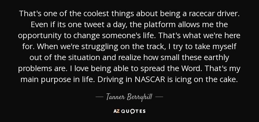 That's one of the coolest things about being a racecar driver. Even if its one tweet a day, the platform allows me the opportunity to change someone's life. That's what we're here for. When we're struggling on the track, I try to take myself out of the situation and realize how small these earthly problems are. I love being able to spread the Word. That's my main purpose in life. Driving in NASCAR is icing on the cake. - Tanner Berryhill