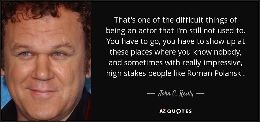 That's one of the difficult things of being an actor that I'm still not used to. You have to go, you have to show up at these places where you know nobody, and sometimes with really impressive, high stakes people like Roman Polanski. - John C. Reilly
