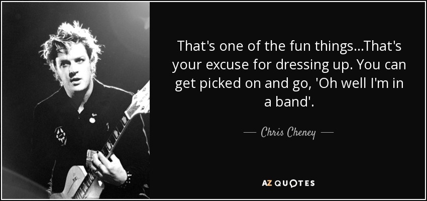 That's one of the fun things...That's your excuse for dressing up. You can get picked on and go, 'Oh well I'm in a band'. - Chris Cheney