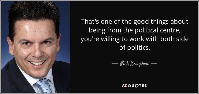 That's one of the good things about being from the political centre, you're willing to work with both side of politics. - Nick Xenophon