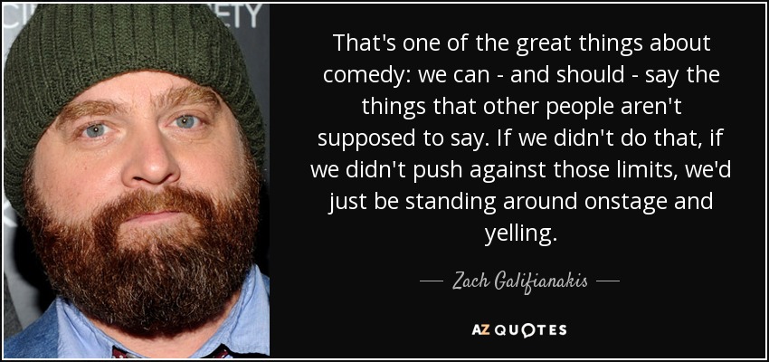 That's one of the great things about comedy: we can - and should - say the things that other people aren't supposed to say. If we didn't do that, if we didn't push against those limits, we'd just be standing around onstage and yelling. - Zach Galifianakis