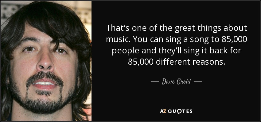 That’s one of the great things about music. You can sing a song to 85,000 people and they’ll sing it back for 85,000 different reasons. - Dave Grohl