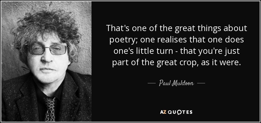 That's one of the great things about poetry; one realises that one does one's little turn - that you're just part of the great crop, as it were. - Paul Muldoon