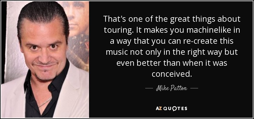 That's one of the great things about touring. It makes you machinelike in a way that you can re-create this music not only in the right way but even better than when it was conceived. - Mike Patton