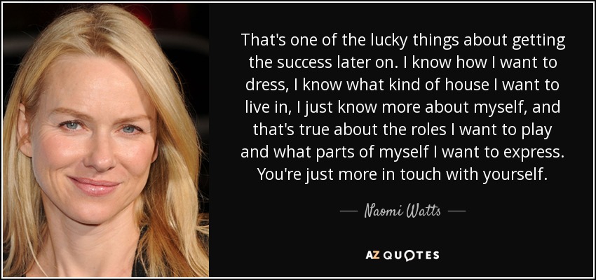 That's one of the lucky things about getting the success later on. I know how I want to dress, I know what kind of house I want to live in, I just know more about myself, and that's true about the roles I want to play and what parts of myself I want to express. You're just more in touch with yourself. - Naomi Watts