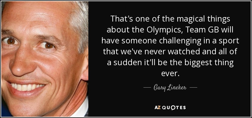 That's one of the magical things about the Olympics, Team GB will have someone challenging in a sport that we've never watched and all of a sudden it'll be the biggest thing ever. - Gary Lineker