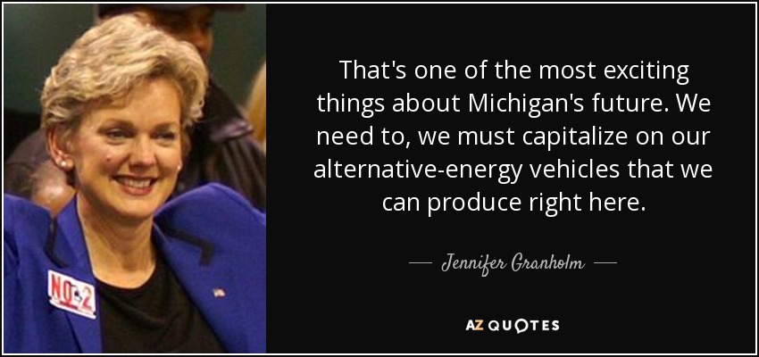 That's one of the most exciting things about Michigan's future. We need to, we must capitalize on our alternative-energy vehicles that we can produce right here. - Jennifer Granholm