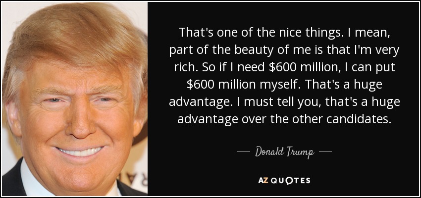 That's one of the nice things. I mean, part of the beauty of me is that I'm very rich. So if I need $600 million, I can put $600 million myself. That's a huge advantage. I must tell you, that's a huge advantage over the other candidates. - Donald Trump