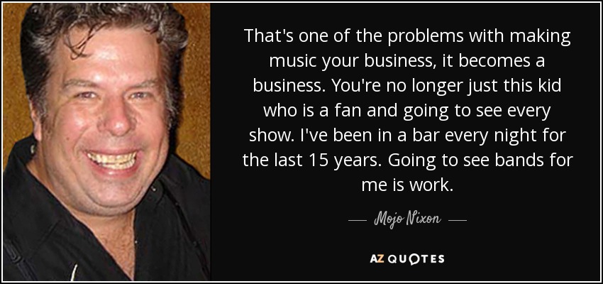 That's one of the problems with making music your business, it becomes a business. You're no longer just this kid who is a fan and going to see every show. I've been in a bar every night for the last 15 years. Going to see bands for me is work. - Mojo Nixon