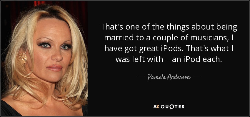 That's one of the things about being married to a couple of musicians, I have got great iPods. That's what I was left with -- an iPod each. - Pamela Anderson