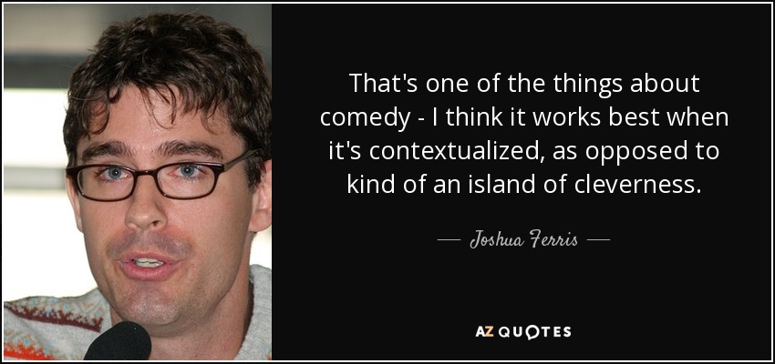 That's one of the things about comedy - I think it works best when it's contextualized, as opposed to kind of an island of cleverness. - Joshua Ferris