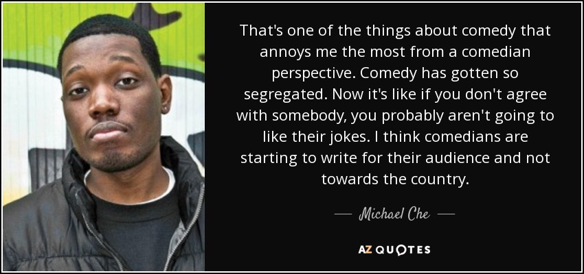 That's one of the things about comedy that annoys me the most from a comedian perspective. Comedy has gotten so segregated. Now it's like if you don't agree with somebody, you probably aren't going to like their jokes. I think comedians are starting to write for their audience and not towards the country. - Michael Che