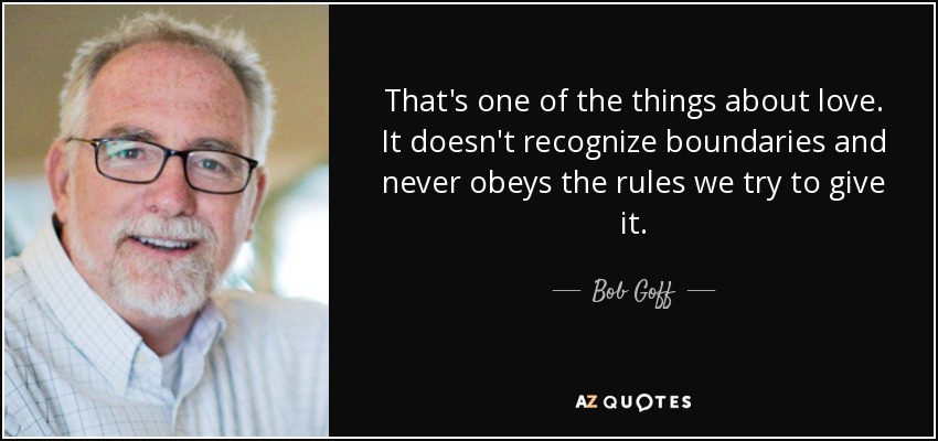 That's one of the things about love. It doesn't recognize boundaries and never obeys the rules we try to give it. - Bob Goff